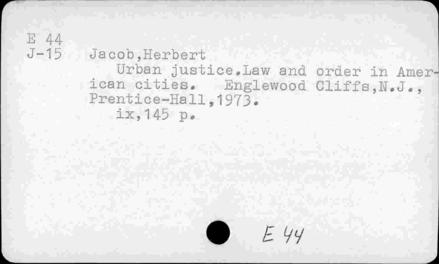 ﻿E 44
J-15 Jacob,Herbert
Urban justice.Law and order in Amer ican cities. Englewood Cliffs,H.J., Prentice-Hall,1973.
ix,145 p.